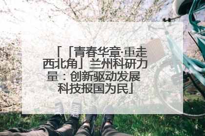 「青春华章·重走西北角」兰州科研力量：创新驱动发展 科技报国为民