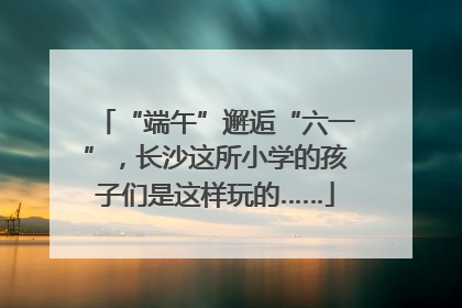 “端午”邂逅“六一”，长沙这所小学的孩子们是这样玩的……
