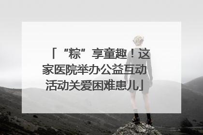 “粽”享童趣！这家医院举办公益互动活动关爱困难患儿