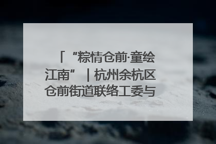 “粽情仓前·童绘江南”｜杭州余杭区仓前街道联络工委与辖区群众共度佳节