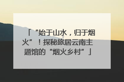 “始于山水，归于烟火”！探秘旅居云南主题馆的“烟火乡村”