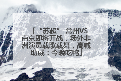 “苏超” 常州VS南京即将开战，场外非洲演员载歌载舞，高喊助威：今晚吃鸭