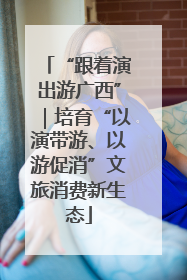 “跟着演出游广西”｜培育“以演带游、以游促消”文旅消费新生态