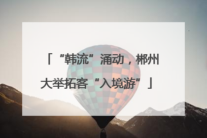 “韩流”涌动，郴州大举拓客“入境游”