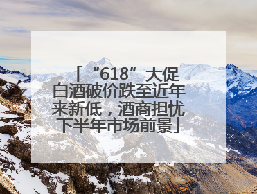 “618”大促白酒破价跌至近年来新低，酒商担忧下半年市场前景