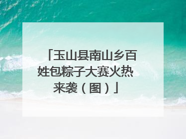 玉山县南山乡百姓包粽子大赛火热来袭（图）