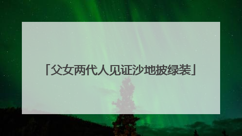 父女两代人见证沙地披绿装