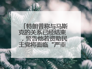 特朗普称与马斯克的关系已经结束，警告他若资助民主党将面临“严重后果”