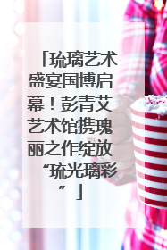 琉璃艺术盛宴国博启幕！彭青艾艺术馆携瑰丽之作绽放“琉光璃彩”