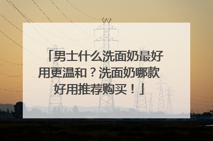 男士什么洗面奶最好用更温和？洗面奶哪款好用推荐购买！