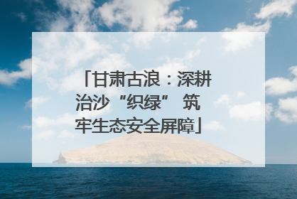 甘肃古浪：深耕治沙“织绿” 筑牢生态安全屏障