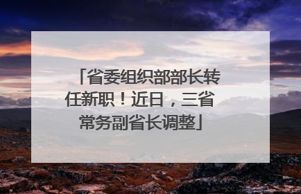 省委组织部部长转任新职！近日，三省常务副省长调整