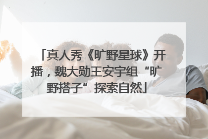 真人秀《旷野星球》开播，魏大勋王安宇组“旷野搭子”探索自然