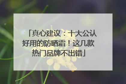 真心建议：十大公认好用的防晒霜！这几款热门品牌不出错