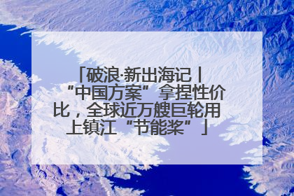 破浪·新出海记丨 “中国方案”拿捏性价比，全球近万艘巨轮用上镇江“节能桨”