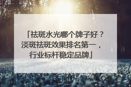 祛斑水光哪个牌子好？淡斑祛斑效果排名第一，行业标杆稳定品牌