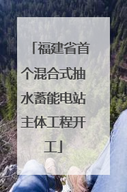 福建省首个混合式抽水蓄能电站主体工程开工