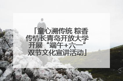 童心溯传统 粽香传情长青岛开放大学开展“端午+六一”双节文化宣讲活动