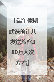 端午假期武铁预计共发送旅客380万人次左右