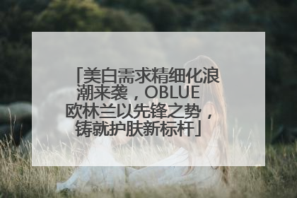 美白需求精细化浪潮来袭，OBLUE欧林兰以先锋之势，铸就护肤新标杆