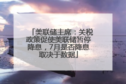 美联储主席：关税政策促使美联储暂停降息，7月是否降息取决于数据