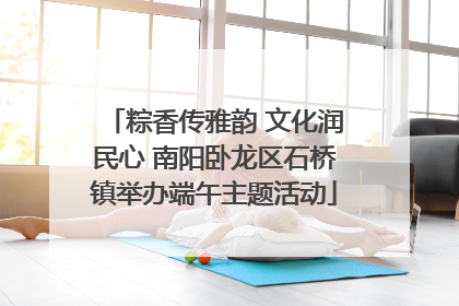 粽香传雅韵 文化润民心 南阳卧龙区石桥镇举办端午主题活动