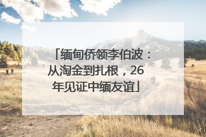 缅甸侨领李伯波：从淘金到扎根，26年见证中缅友谊