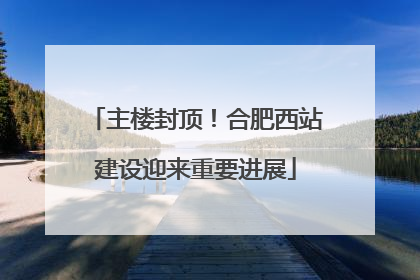 主楼封顶！合肥西站建设迎来重要进展