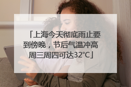 上海今天彻底雨止要到傍晚，节后气温冲高周三周四可达32℃