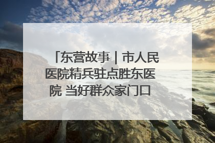 东营故事｜市人民医院精兵驻点胜东医院 当好群众家门口健康守护者