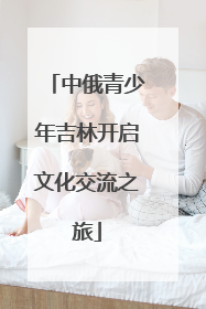 中俄青少年吉林开启文化交流之旅