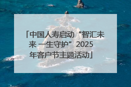中国人寿启动“智汇未来 一生守护”2025年客户节主题活动
