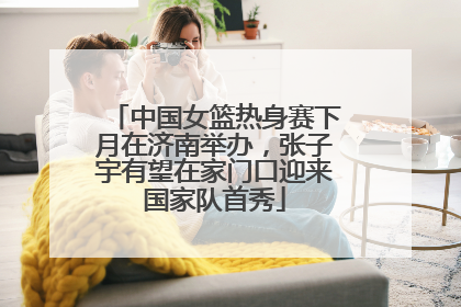 中国女篮热身赛下月在济南举办，张子宇有望在家门口迎来国家队首秀