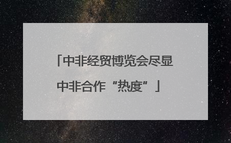 中非经贸博览会尽显中非合作“热度”