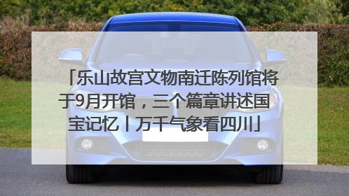 乐山故宫文物南迁陈列馆将于9月开馆，三个篇章讲述国宝记忆丨万千气象看四川