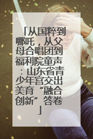 从国粹到哪吒，从父母合唱团到福利院童声：山东省青少年宫交出美育“融合创新”答卷