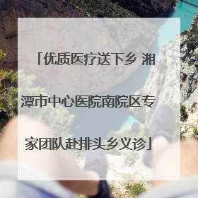 优质医疗送下乡 湘潭市中心医院南院区专家团队赴排头乡义诊