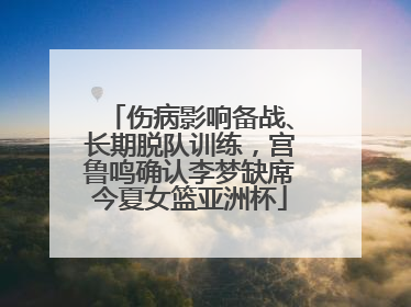 伤病影响备战、长期脱队训练，宫鲁鸣确认李梦缺席今夏女篮亚洲杯