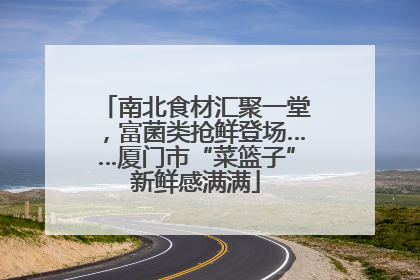 南北食材汇聚一堂，富菌类抢鲜登场……厦门市“菜篮子”新鲜感满满