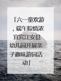 六一童欢游，端午粽情浓 宜宾江安县幼儿园开展亲子趣味游园活动