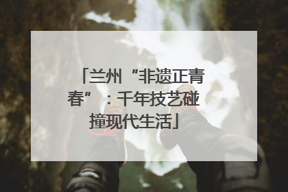 兰州“非遗正青春”：千年技艺碰撞现代生活