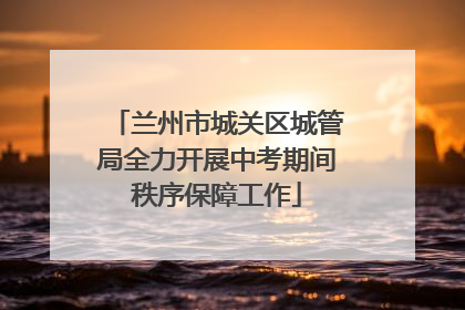 兰州市城关区城管局全力开展中考期间秩序保障工作