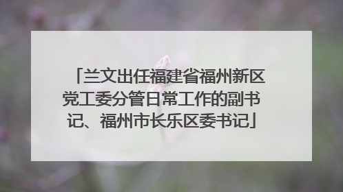 兰文出任福建省福州新区党工委分管日常工作的副书记、福州市长乐区委书记