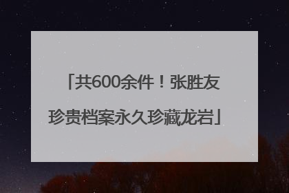 共600余件！张胜友珍贵档案永久珍藏龙岩