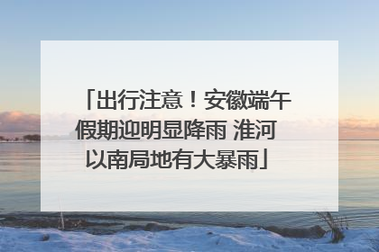 出行注意！安徽端午假期迎明显降雨 淮河以南局地有大暴雨