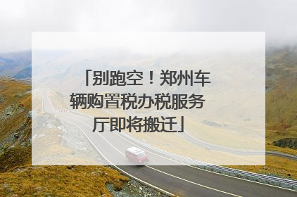 别跑空！郑州车辆购置税办税服务厅即将搬迁
