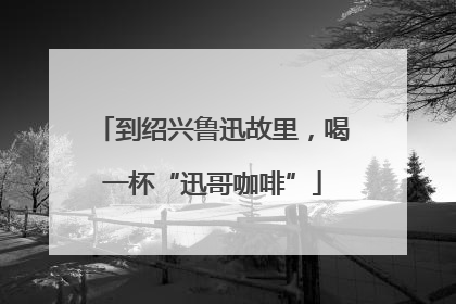 到绍兴鲁迅故里，喝一杯“迅哥咖啡”