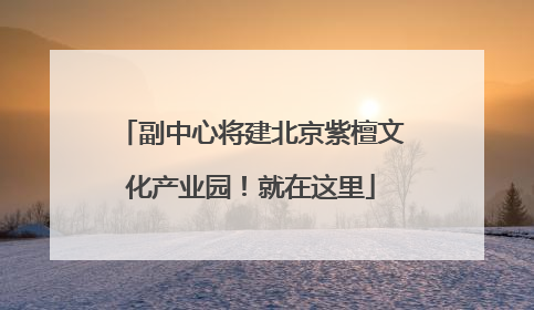 副中心将建北京紫檀文化产业园！就在这里