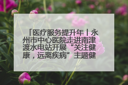 医疗服务提升年丨永州市中心医院走进南津渡水电站开展“关注健康，远离疾病”主题健康促进活动