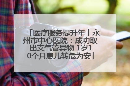 医疗服务提升年丨永州市中心医院：成功取出支气管异物 1岁10个月患儿转危为安